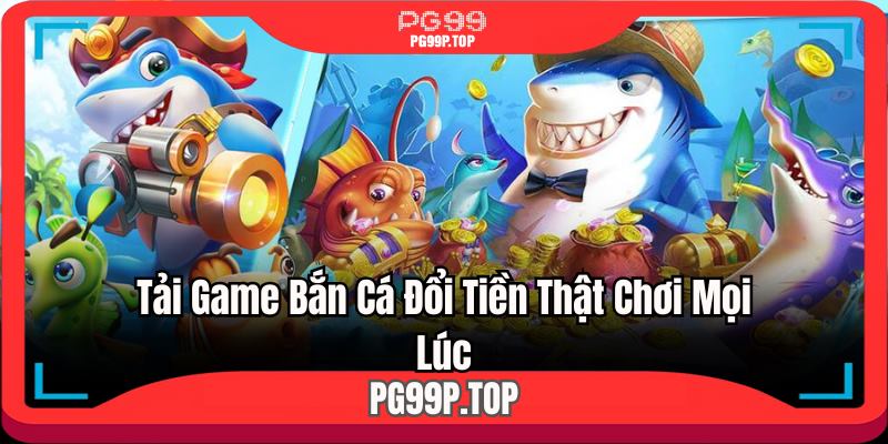 Tải game bắn cá đổi tiền thật chơi mọi lúc